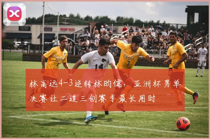 林高远4-3逆转林昀儒，亚洲杯男单决赛让二追三创赛季最长用时