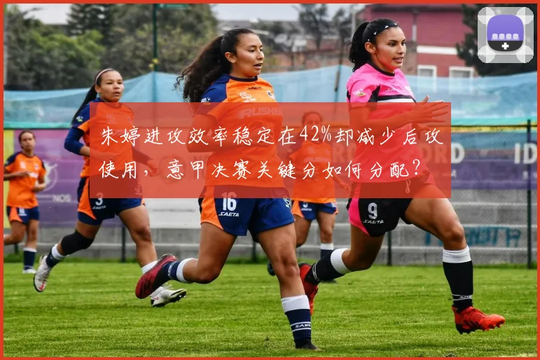 朱婷进攻效率稳定在42%却减少后攻使用，意甲决赛关键分如何分配？