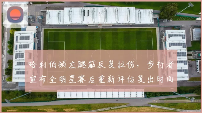 哈利伯顿左腿筋反复拉伤，步行者宣布全明星赛后重新评估复出时间